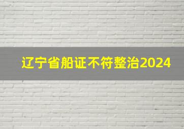 辽宁省船证不符整治2024