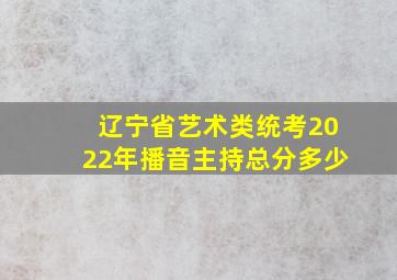 辽宁省艺术类统考2022年播音主持总分多少