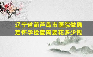 辽宁省葫芦岛市医院做确定怀孕检查需要花多少钱