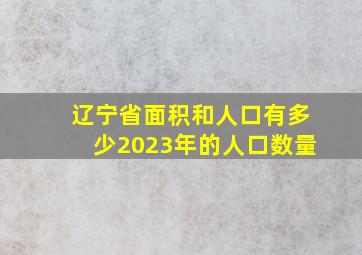 辽宁省面积和人口有多少2023年的人口数量