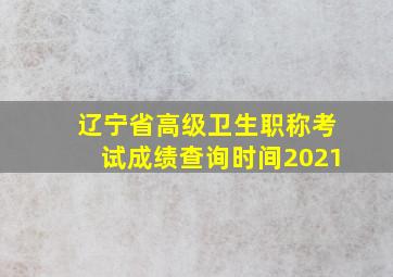 辽宁省高级卫生职称考试成绩查询时间2021