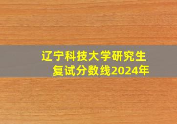 辽宁科技大学研究生复试分数线2024年