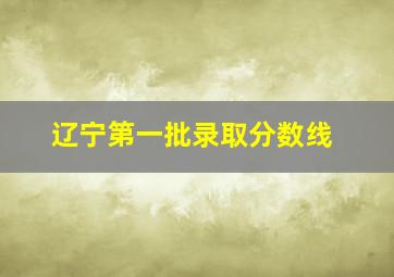 辽宁第一批录取分数线