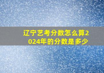 辽宁艺考分数怎么算2024年的分数是多少