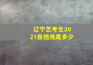 辽宁艺考生2021投档线是多少