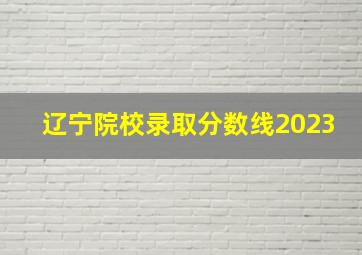 辽宁院校录取分数线2023