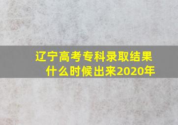 辽宁高考专科录取结果什么时候出来2020年