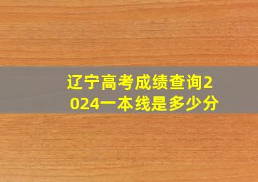 辽宁高考成绩查询2024一本线是多少分