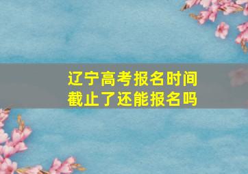 辽宁高考报名时间截止了还能报名吗