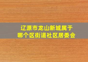 辽源市龙山新城属于哪个区街道社区居委会