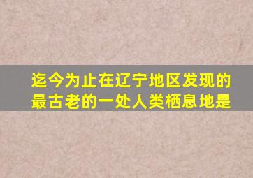 迄今为止在辽宁地区发现的最古老的一处人类栖息地是