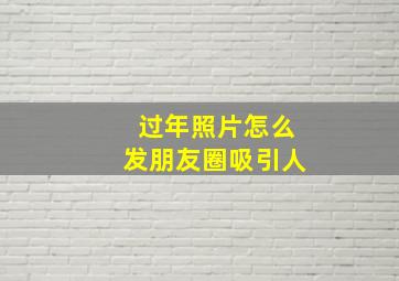 过年照片怎么发朋友圈吸引人