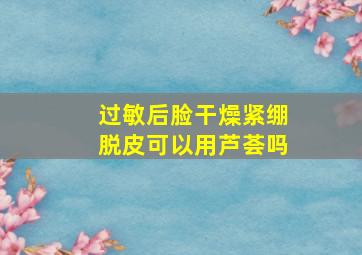 过敏后脸干燥紧绷脱皮可以用芦荟吗