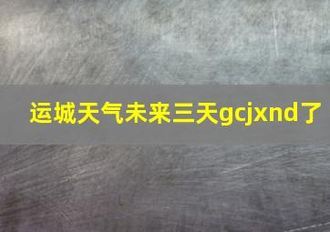 运城天气未来三天gcjxnd了