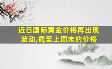 近日国际黄金价格再出现波动,截至上周末的价格