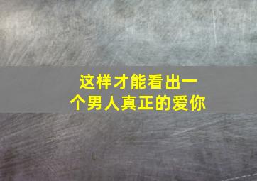 这样才能看出一个男人真正的爱你