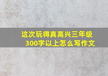 这次玩得真高兴三年级300字以上怎么写作文