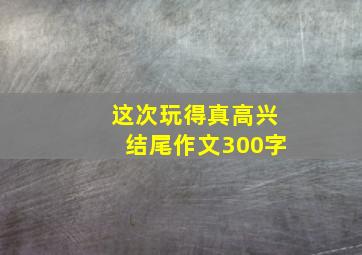 这次玩得真高兴结尾作文300字