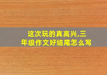 这次玩的真高兴,三年级作文好结尾怎么写