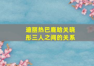 迪丽热巴鹿晗关晓彤三人之间的关系