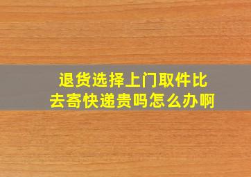 退货选择上门取件比去寄快递贵吗怎么办啊