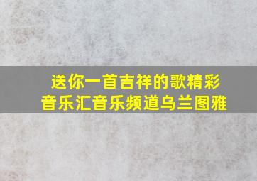 送你一首吉祥的歌精彩音乐汇音乐频道乌兰图雅