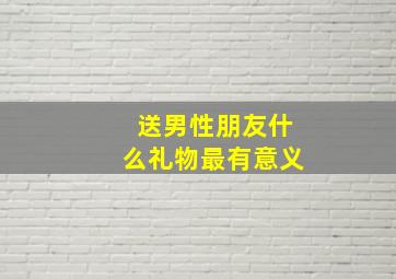 送男性朋友什么礼物最有意义