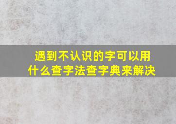 遇到不认识的字可以用什么查字法查字典来解决