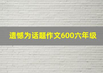 遗憾为话题作文600六年级