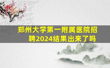 郑州大学第一附属医院招聘2024结果出来了吗