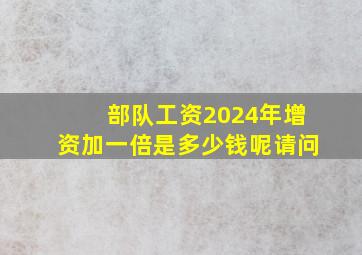 部队工资2024年增资加一倍是多少钱呢请问