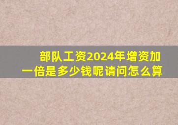 部队工资2024年增资加一倍是多少钱呢请问怎么算