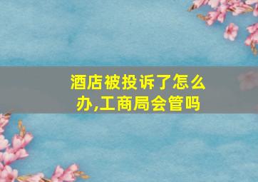 酒店被投诉了怎么办,工商局会管吗