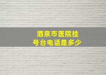 酒泉市医院挂号台电话是多少