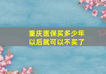 重庆医保买多少年以后就可以不买了