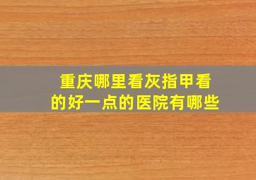 重庆哪里看灰指甲看的好一点的医院有哪些