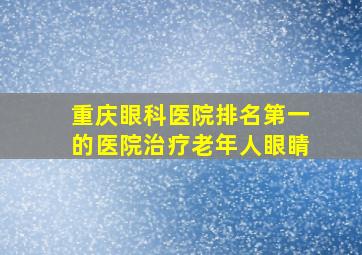 重庆眼科医院排名第一的医院治疗老年人眼睛