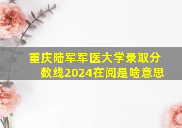 重庆陆军军医大学录取分数线2024在阅是啥意思