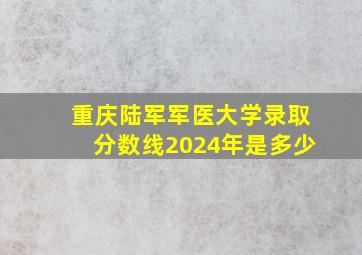 重庆陆军军医大学录取分数线2024年是多少