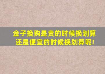 金子换购是贵的时候换划算还是便宜的时候换划算呢!