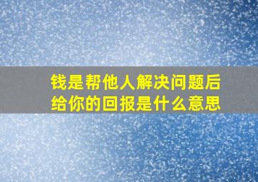 钱是帮他人解决问题后给你的回报是什么意思