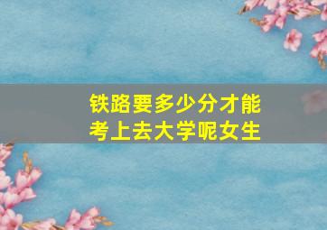 铁路要多少分才能考上去大学呢女生