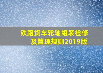 铁路货车轮轴组装检修及管理规则2019版