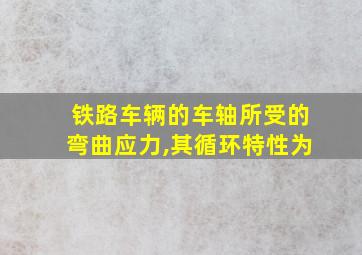 铁路车辆的车轴所受的弯曲应力,其循环特性为