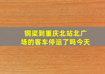 铜梁到重庆北站北广场的客车停运了吗今天