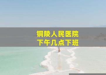 铜陵人民医院下午几点下班