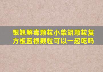 银翘解毒颗粒小柴胡颗粒复方板蓝根颗粒可以一起吃吗