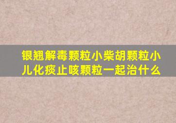 银翘解毒颗粒小柴胡颗粒小儿化痰止咳颗粒一起治什么