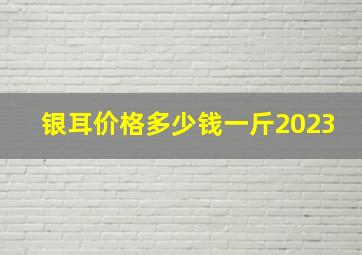 银耳价格多少钱一斤2023