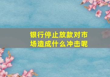 银行停止放款对市场造成什么冲击呢